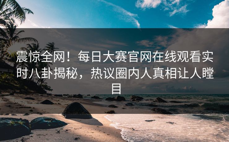 震惊全网！每日大赛官网在线观看实时八卦揭秘，热议圈内人真相让人瞠目