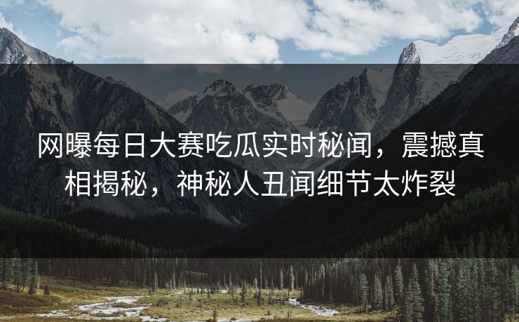 网曝每日大赛吃瓜实时秘闻，震撼真相揭秘，神秘人丑闻细节太炸裂