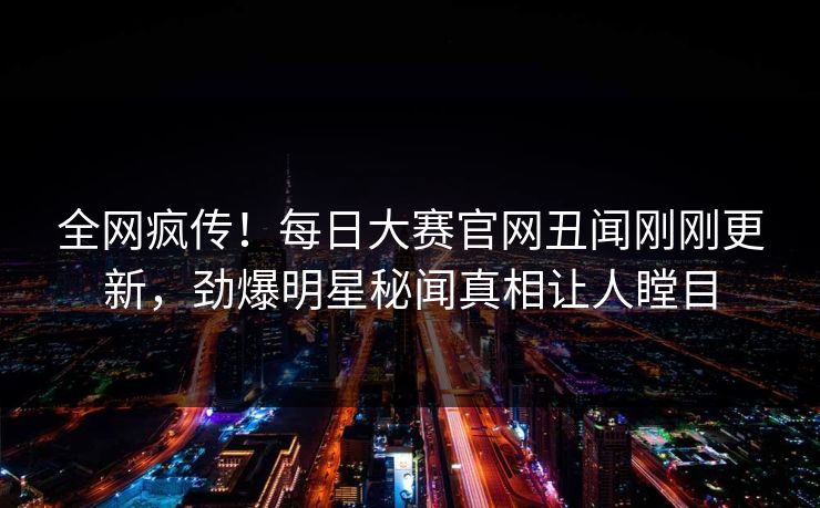 全网疯传！每日大赛官网丑闻刚刚更新，劲爆明星秘闻真相让人瞠目