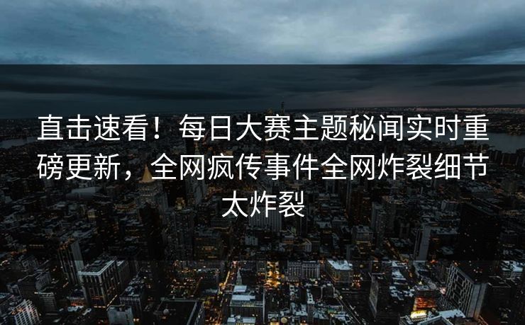 直击速看！每日大赛主题秘闻实时重磅更新，全网疯传事件全网炸裂细节太炸裂