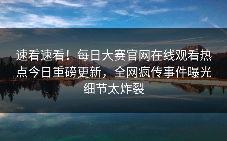 速看速看！每日大赛官网在线观看热点今日重磅更新，全网疯传事件曝光细节太炸裂