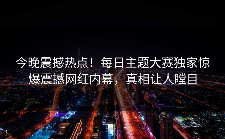 今晚震撼热点！每日主题大赛独家惊爆震撼网红内幕，真相让人瞠目