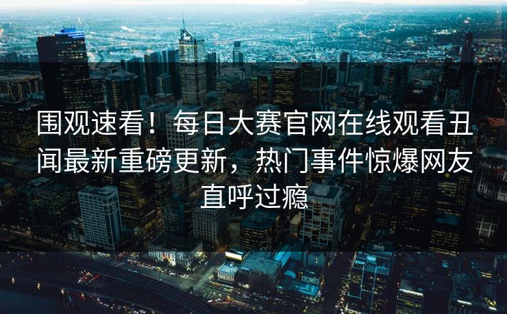 围观速看！每日大赛官网在线观看丑闻最新重磅更新，热门事件惊爆网友直呼过瘾