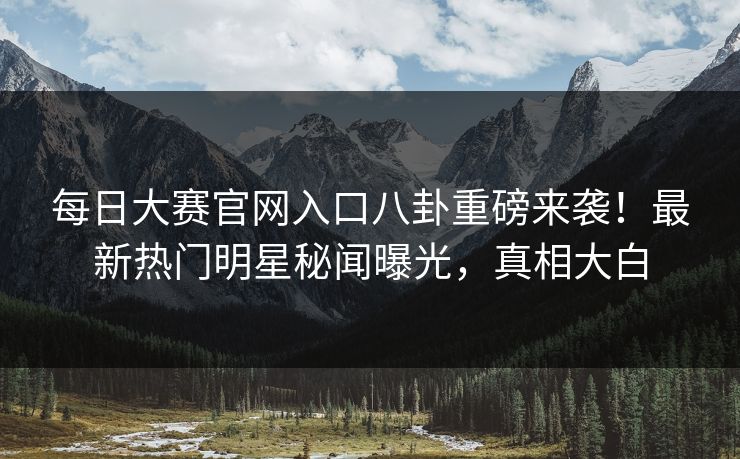 每日大赛官网入口八卦重磅来袭！最新热门明星秘闻曝光，真相大白