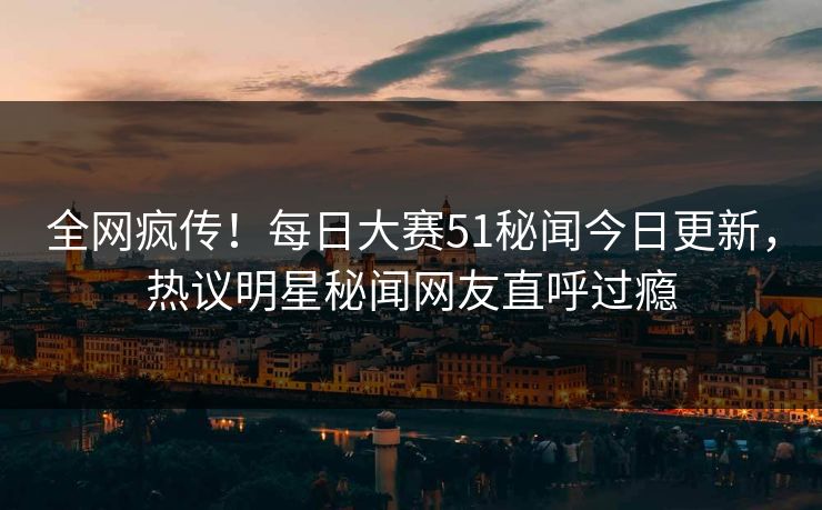 全网疯传！每日大赛51秘闻今日更新，热议明星秘闻网友直呼过瘾