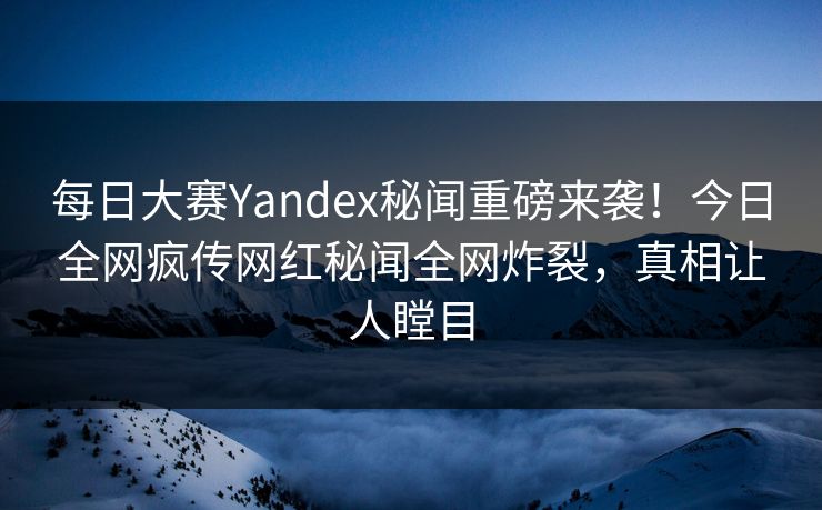 每日大赛Yandex秘闻重磅来袭！今日全网疯传网红秘闻全网炸裂，真相让人瞠目