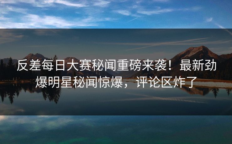 反差每日大赛秘闻重磅来袭！最新劲爆明星秘闻惊爆，评论区炸了