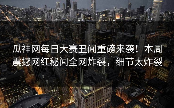 瓜神网每日大赛丑闻重磅来袭！本周震撼网红秘闻全网炸裂，细节太炸裂