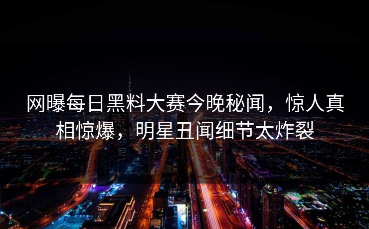 网曝每日黑料大赛今晚秘闻，惊人真相惊爆，明星丑闻细节太炸裂