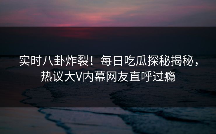 实时八卦炸裂！每日吃瓜探秘揭秘，热议大V内幕网友直呼过瘾