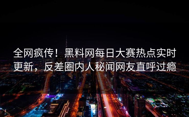 全网疯传！黑料网每日大赛热点实时更新，反差圈内人秘闻网友直呼过瘾