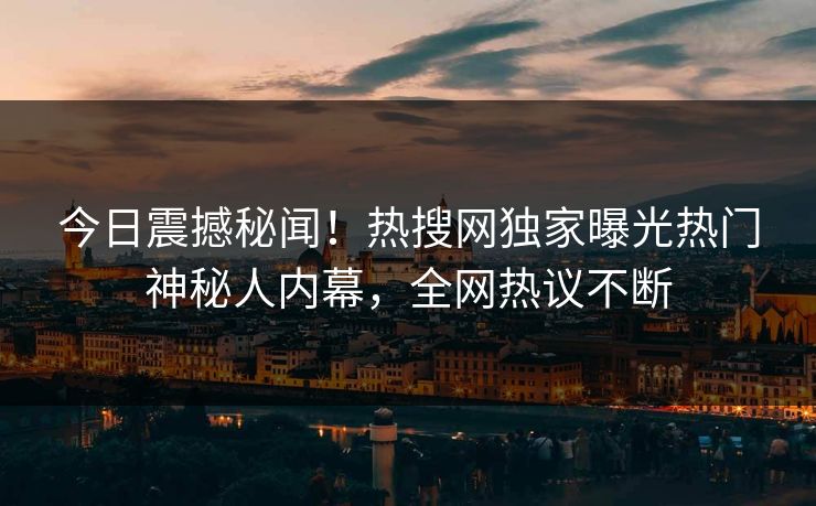 今日震撼秘闻！热搜网独家曝光热门神秘人内幕，全网热议不断