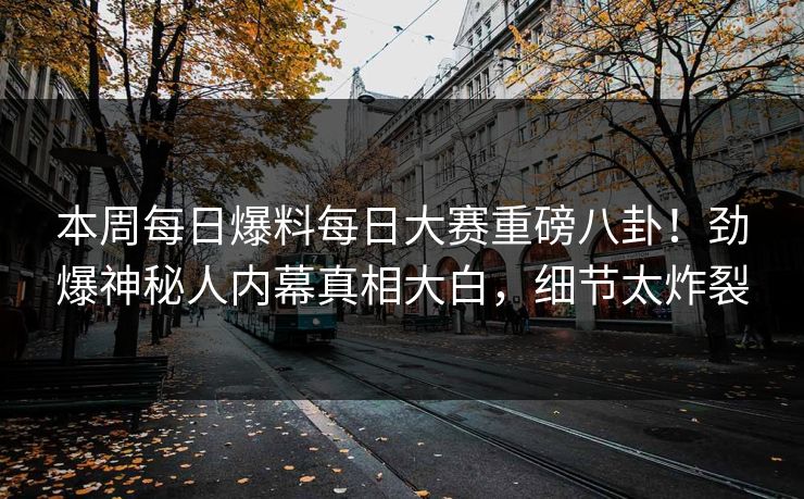 本周每日爆料每日大赛重磅八卦！劲爆神秘人内幕真相大白，细节太炸裂