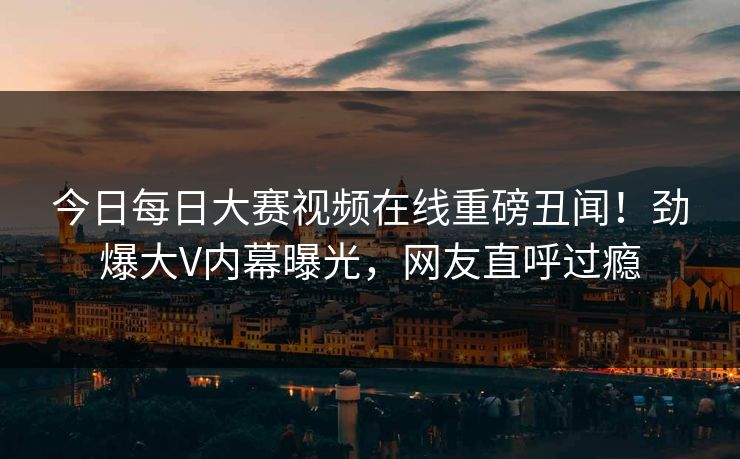 今日每日大赛视频在线重磅丑闻！劲爆大V内幕曝光，网友直呼过瘾
