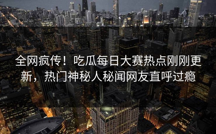 全网疯传！吃瓜每日大赛热点刚刚更新，热门神秘人秘闻网友直呼过瘾
