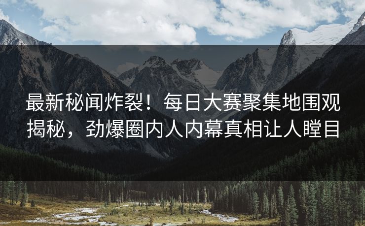 最新秘闻炸裂！每日大赛聚集地围观揭秘，劲爆圈内人内幕真相让人瞠目