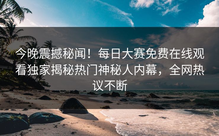 今晚震撼秘闻！每日大赛免费在线观看独家揭秘热门神秘人内幕，全网热议不断