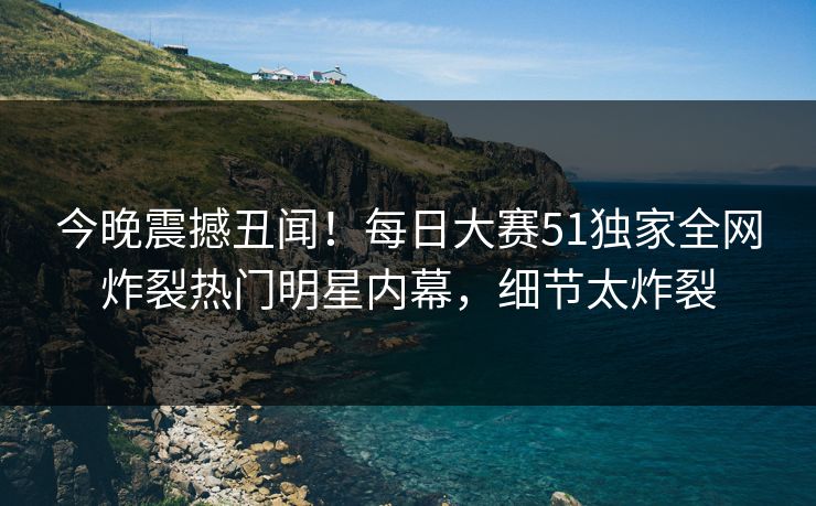 今晚震撼丑闻！每日大赛51独家全网炸裂热门明星内幕，细节太炸裂