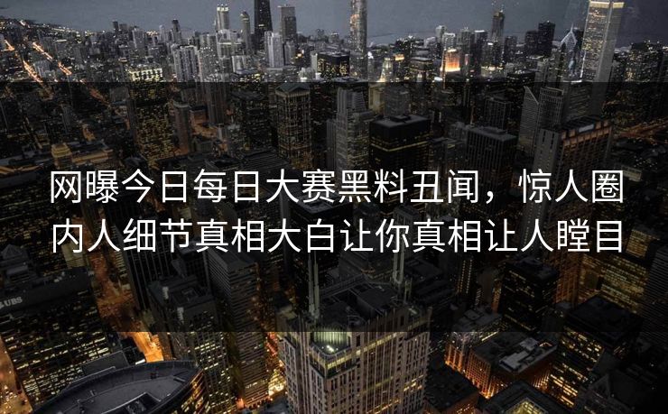 网曝今日每日大赛黑料丑闻，惊人圈内人细节真相大白让你真相让人瞠目