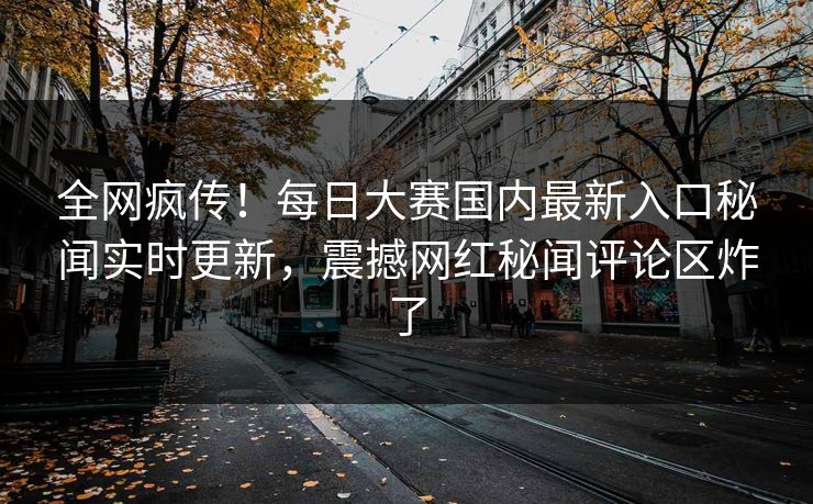 全网疯传！每日大赛国内最新入口秘闻实时更新，震撼网红秘闻评论区炸了