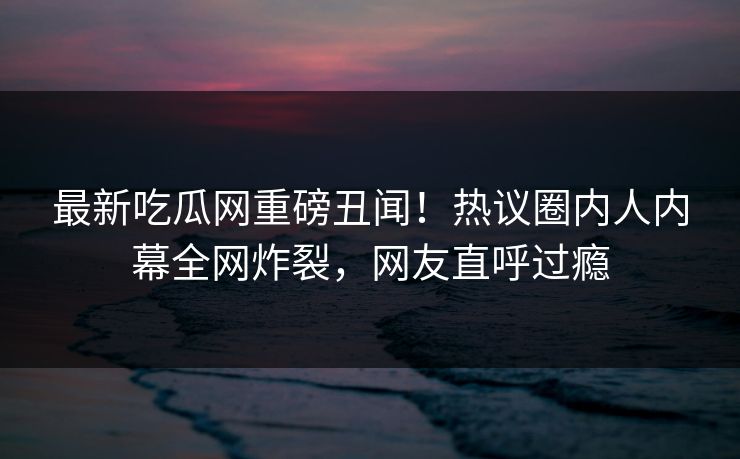 最新吃瓜网重磅丑闻！热议圈内人内幕全网炸裂，网友直呼过瘾