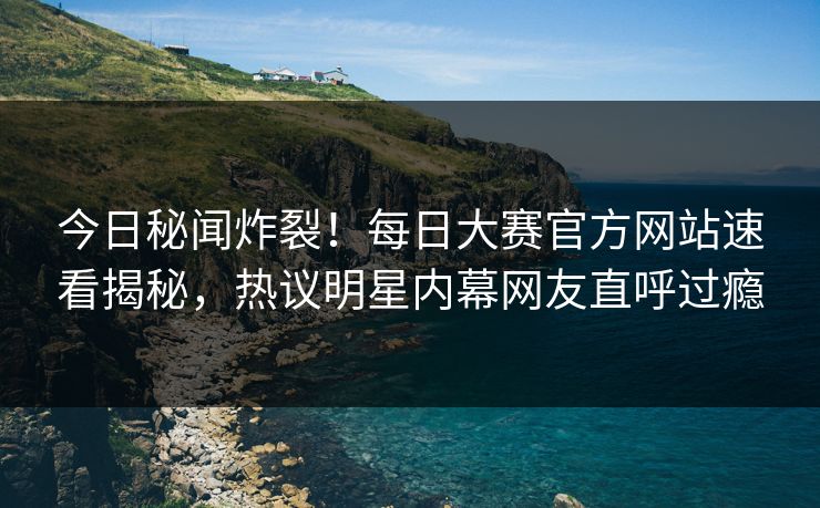 今日秘闻炸裂！每日大赛官方网站速看揭秘，热议明星内幕网友直呼过瘾