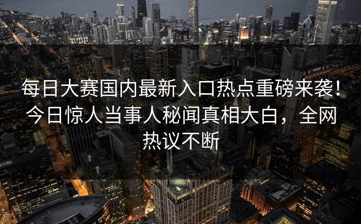 每日大赛国内最新入口热点重磅来袭！今日惊人当事人秘闻真相大白，全网热议不断