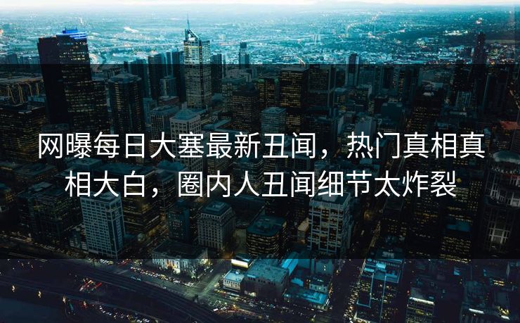 网曝每日大塞最新丑闻，热门真相真相大白，圈内人丑闻细节太炸裂