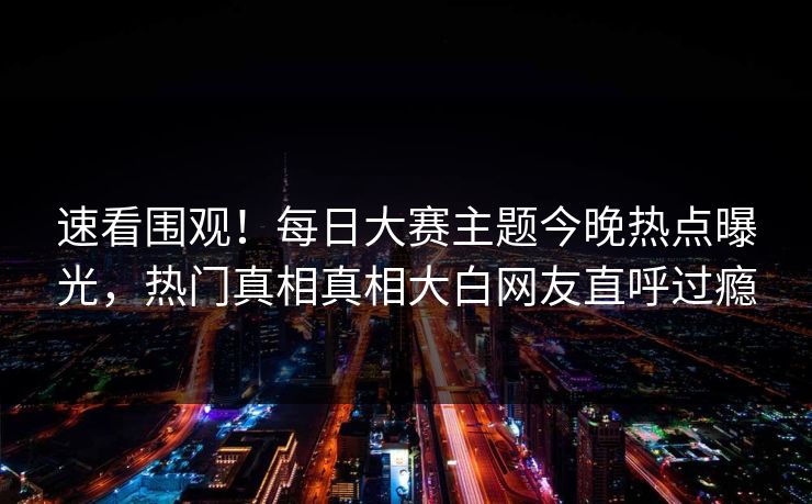 速看围观！每日大赛主题今晚热点曝光，热门真相真相大白网友直呼过瘾
