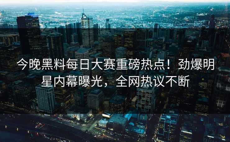 今晚黑料每日大赛重磅热点！劲爆明星内幕曝光，全网热议不断