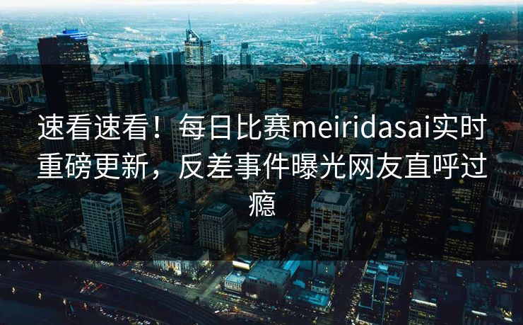 速看速看！每日比赛meiridasai实时重磅更新，反差事件曝光网友直呼过瘾