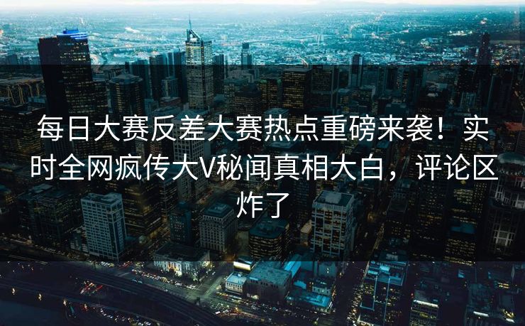 每日大赛反差大赛热点重磅来袭！实时全网疯传大V秘闻真相大白，评论区炸了
