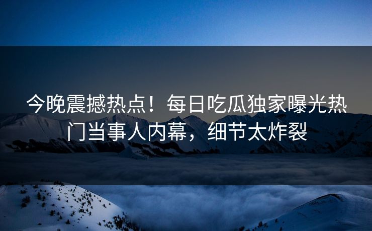 今晚震撼热点！每日吃瓜独家曝光热门当事人内幕，细节太炸裂