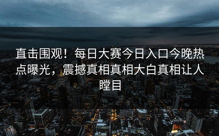 直击围观！每日大赛今日入口今晚热点曝光，震撼真相真相大白真相让人瞠目