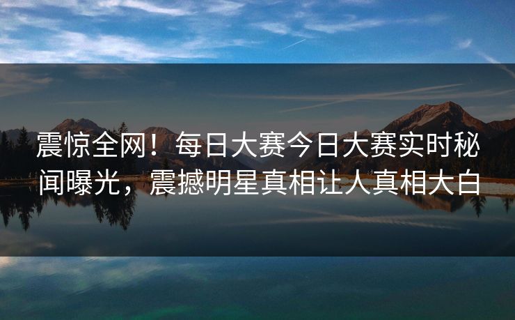 震惊全网！每日大赛今日大赛实时秘闻曝光，震撼明星真相让人真相大白
