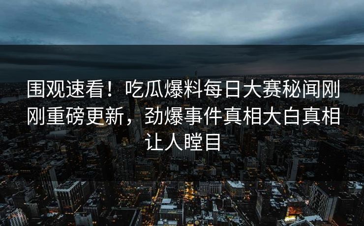 围观速看！吃瓜爆料每日大赛秘闻刚刚重磅更新，劲爆事件真相大白真相让人瞠目