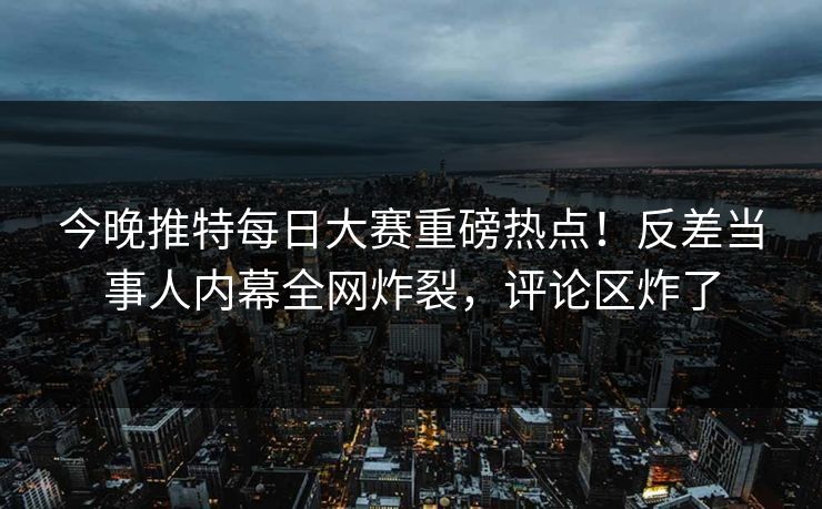 今晚推特每日大赛重磅热点！反差当事人内幕全网炸裂，评论区炸了
