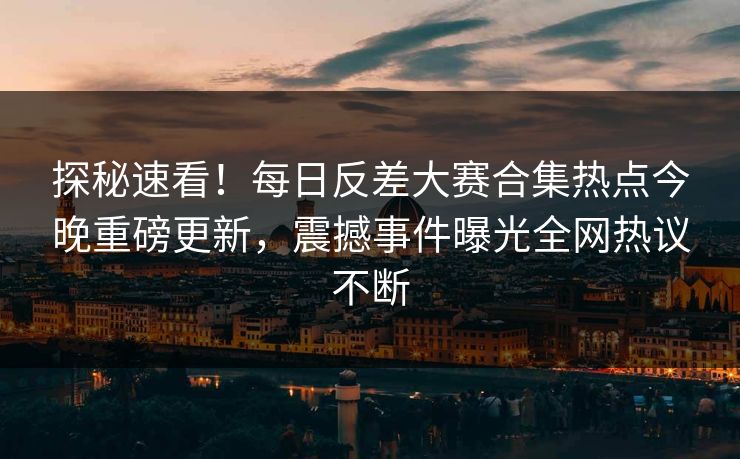 探秘速看！每日反差大赛合集热点今晚重磅更新，震撼事件曝光全网热议不断