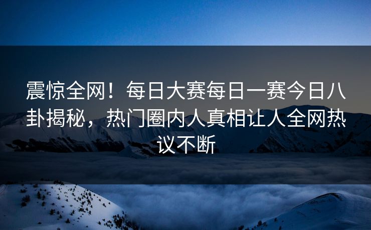 震惊全网！每日大赛每日一赛今日八卦揭秘，热门圈内人真相让人全网热议不断
