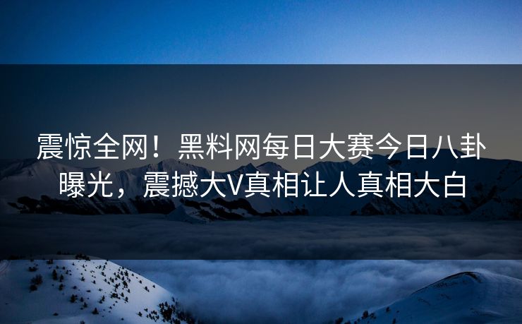 震惊全网！黑料网每日大赛今日八卦曝光，震撼大V真相让人真相大白