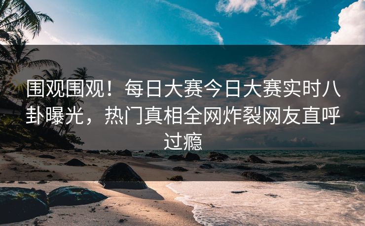 围观围观！每日大赛今日大赛实时八卦曝光，热门真相全网炸裂网友直呼过瘾