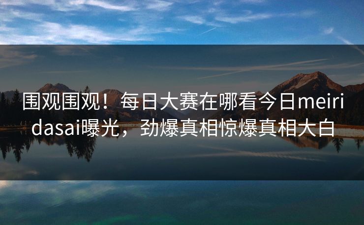 围观围观！每日大赛在哪看今日meiridasai曝光，劲爆真相惊爆真相大白