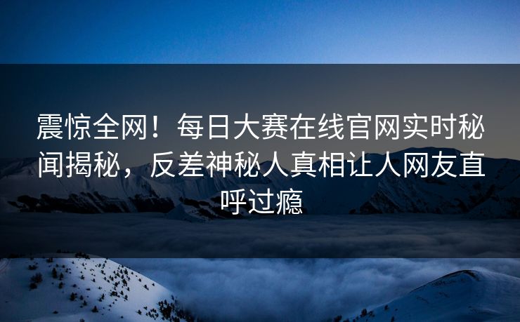 震惊全网！每日大赛在线官网实时秘闻揭秘，反差神秘人真相让人网友直呼过瘾