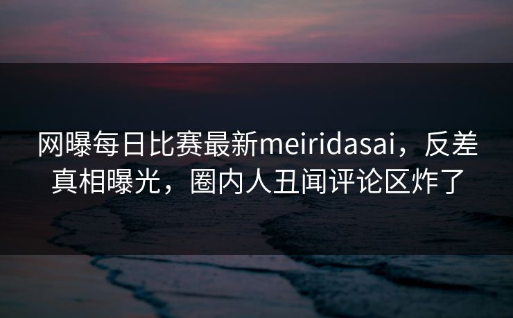 网曝每日比赛最新meiridasai，反差真相曝光，圈内人丑闻评论区炸了