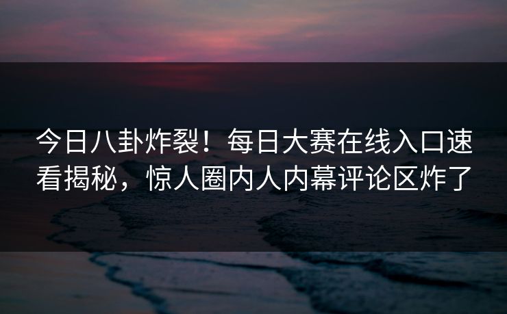 今日八卦炸裂！每日大赛在线入口速看揭秘，惊人圈内人内幕评论区炸了