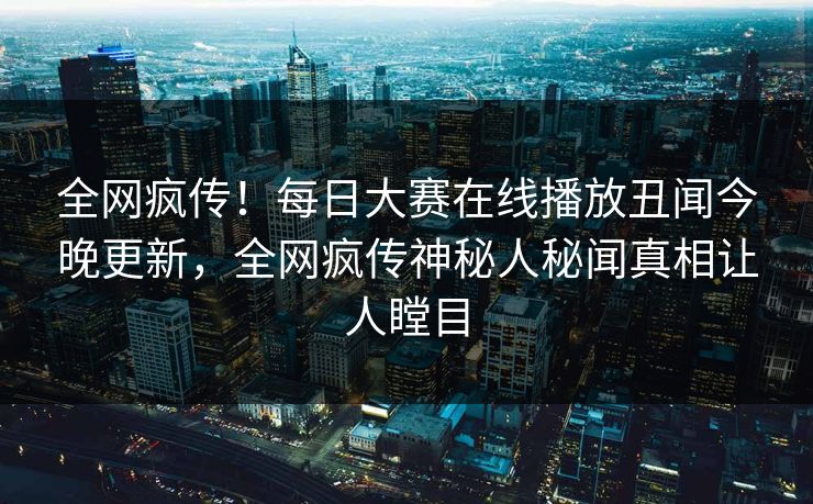 全网疯传！每日大赛在线播放丑闻今晚更新，全网疯传神秘人秘闻真相让人瞠目