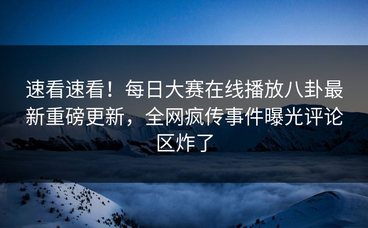速看速看！每日大赛在线播放八卦最新重磅更新，全网疯传事件曝光评论区炸了