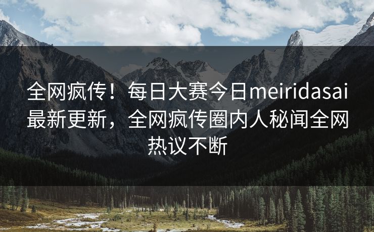 全网疯传！每日大赛今日meiridasai最新更新，全网疯传圈内人秘闻全网热议不断