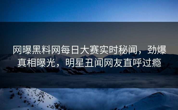网曝黑料网每日大赛实时秘闻，劲爆真相曝光，明星丑闻网友直呼过瘾