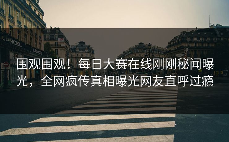 围观围观！每日大赛在线刚刚秘闻曝光，全网疯传真相曝光网友直呼过瘾